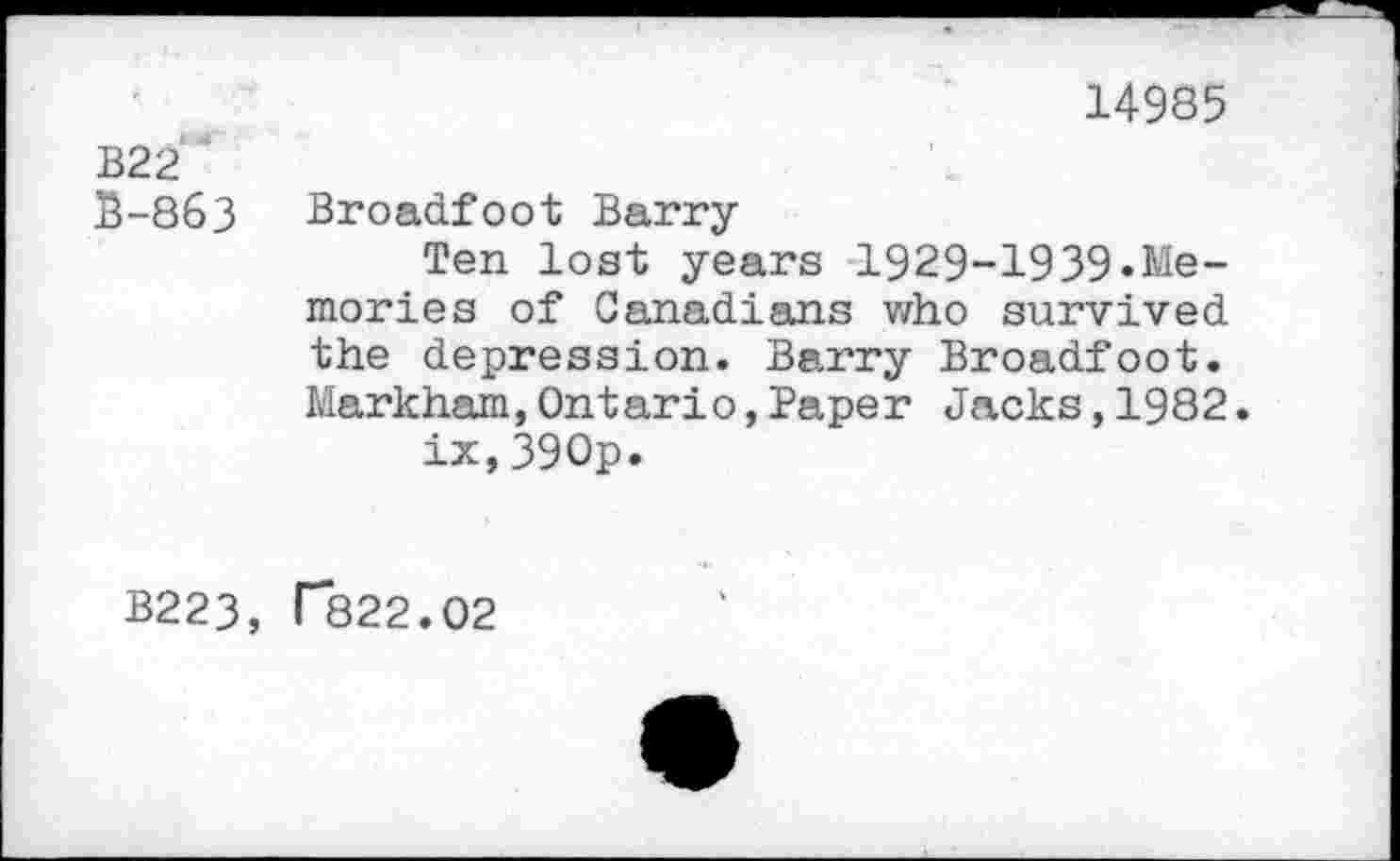 ﻿14985
B22 '
B-863 Broadfoot Barry
Ten lost years 1929-1939«Memories of Canadians who survived the depression. Barry Broadfoot. Markham,Ontario,Paper Jacks,1982.
ix,390p.
B223, T822.02